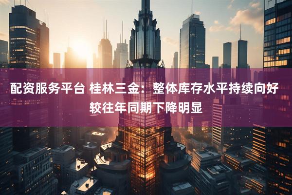 配资服务平台 桂林三金：整体库存水平持续向好 较往年同期下降明显