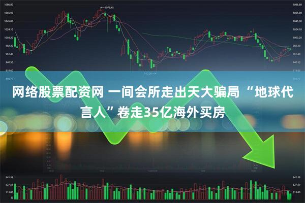 网络股票配资网 一间会所走出天大骗局 “地球代言人”卷走35亿海外买房