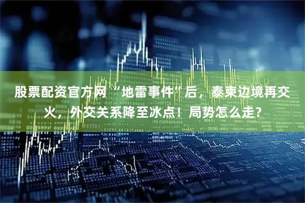 股票配资官方网 “地雷事件”后，泰柬边境再交火，外交关系降至冰点！局势怎么走？