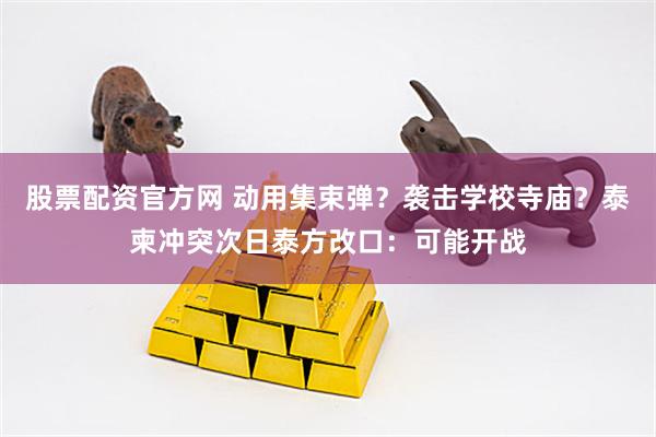 股票配资官方网 动用集束弹？袭击学校寺庙？泰柬冲突次日泰方改口：可能开战