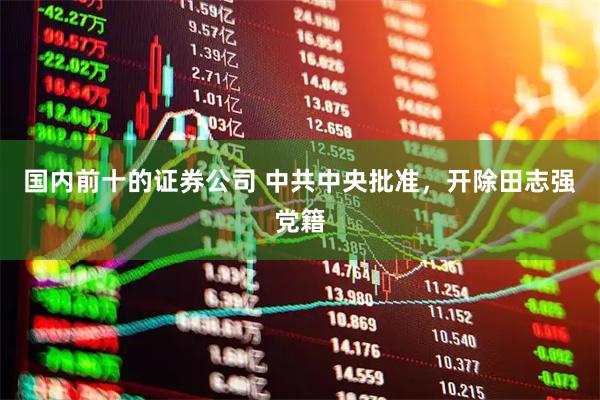 国内前十的证券公司 中共中央批准，开除田志强党籍