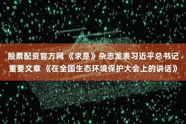 股票配资官方网 《求是》杂志发表习近平总书记重要文章 《在全国生态环境保护大会上的讲话》