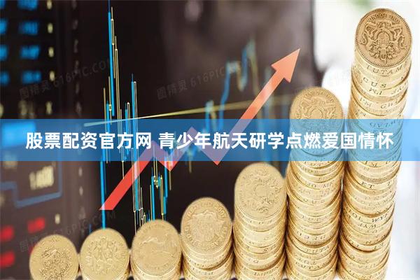 股票配资官方网 青少年航天研学点燃爱国情怀