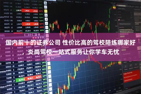 国内前十的证券公司 性价比高的驾校陪练哪家好，炎尚驾校一站式服务让你学车无忧