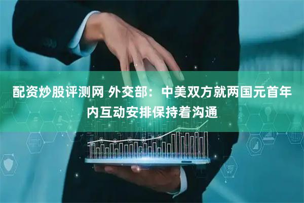 配资炒股评测网 外交部：中美双方就两国元首年内互动安排保持着沟通